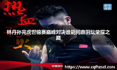 林丹孙完虎世锦赛巅峰对决谁能问鼎羽坛荣耀之巅