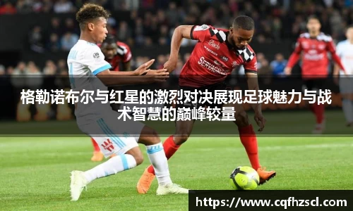 格勒诺布尔与红星的激烈对决展现足球魅力与战术智慧的巅峰较量