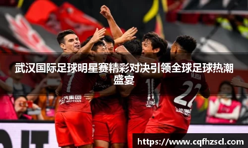 武汉国际足球明星赛精彩对决引领全球足球热潮盛宴
