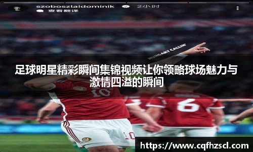 足球明星精彩瞬间集锦视频让你领略球场魅力与激情四溢的瞬间